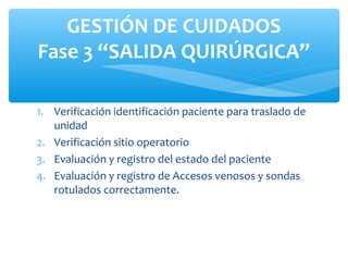 GESTIÓN DE CUIDADOS
Fase 3 “SALIDA QUIRÚRGICA”

1. Verificación identificación paciente para traslado de
   unidad
2. Verificación sitio operatorio
3. Evaluación y registro del estado del paciente
4. Evaluación y registro de Accesos venosos y sondas
   rotulados correctamente.
 