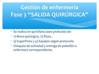 Gestión de enfermería
Fase 3 “SALIDA QUIRÚRGICA”

∗   Se realiza en quirófano aseo profundo de:
∗   1) Mesa quirúrgica, 2) Pisos,
∗   3) Superficies y 4) Equipos según protocolo.
∗   Chequeo de actividad y entrega de pabellón a
    enfermera correspondiente.
 