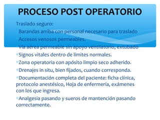 PROCESO POST OPERATORIO
Traslado seguro:
∗Barandas arriba con personal necesario para traslado
∗Accesos venosos permeables.
∗Vía aérea permeable sin apoyo ventilatorio, extubado
∗Signos vitales dentro de límites normales.
∗Zona operatoria con apósito limpio seco adherido.
∗Drenajes in situ, bien fijados, cuando corresponda.
∗Documentación completa del paciente: ficha clínica,
protocolo anestésico, Hoja de enfermería, exámenes
con los que ingresa.
∗Analgesia pasando y sueros de mantención pasando
correctamente.
 
