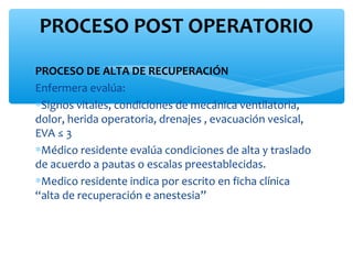 PROCESO POST OPERATORIO
PROCESO DE ALTA DE RECUPERACIÓN
Enfermera evalúa:
∗Signos vitales, condiciones de mecánica ventilatoria,
dolor, herida operatoria, drenajes , evacuación vesical,
EVA ≤ 3
∗Médico residente evalúa condiciones de alta y traslado
de acuerdo a pautas o escalas preestablecidas.
∗Medico residente indica por escrito en ficha clínica
“alta de recuperación e anestesia”
 