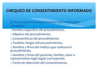 CHEQUEO DE CONSENTIMIENTO INFORMADO

 El Documento de Consentimiento informado debe
 consignar:
 1.Nombre especifico del procedimiento.
 2.Objetivo del procedimiento.
 3.Características del procedimiento.
 4.Posibles riesgos del procedimientos.
 5.Nombre y firma del médico que realizará el
 procedimiento.
 6.Nombre y firma del paciente, familiar, tutor o
 representante legal según corresponda.
 7.Fecha de obtención del consentimiento.
 