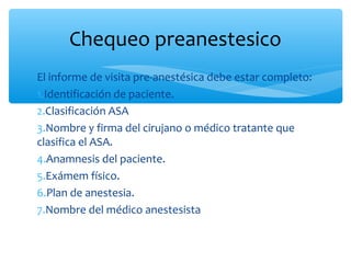 Chequeo preanestesico
El informe de visita pre-anestésica debe estar completo:
1.Identificación de paciente.
2.Clasificación ASA
3.Nombre y firma del cirujano o médico tratante que
clasifica el ASA.
4.Anamnesis del paciente.
5.Exámem físico.
6.Plan de anestesia.
7.Nombre del médico anestesista
 