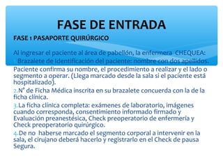 FASE DE ENTRADA
FASE 1 PASAPORTE QUIRÚRGICO

Al ingresar el paciente al área de pabellón, la enfermera CHEQUEA:
1.Brazalete de Identificación del paciente: nombre con dos apellidos.
Paciente confirma su nombre, el procedimiento a realizar y el lado o
segmento a operar. (Llega marcado desde la sala si el paciente está
hospitalizado).
2.N° de Ficha Médica inscrita en su brazalete concuerda con la de la
ficha clínica.
3.La ficha clínica completa: exámenes de laboratorio, imágenes
cuando corresponda, consentimiento informado firmado y
Evaluación preanestésica, Check preoperatorio de enfermería y
Check preoperatorio quirúrgico.
4.De no haberse marcado el segmento corporal a intervenir en la
sala, el cirujano deberá hacerlo y registrarlo en el Check de pausa
Segura.
 