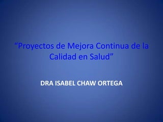 “Proyectos de Mejora Continua de la
         Calidad en Salud”

      DRA ISABEL CHAW ORTEGA
 