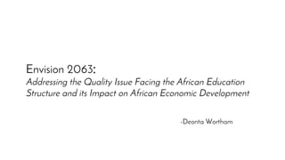 Envision 2063:
Addressing the Quality Issue Facing the African Education
Structure and its Impact on African Economic Development
-Deonta Wortham
 