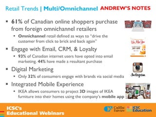 Retail Trends | Multi/Omnichannel
 61% of Canadian online shoppers purchase
from foreign omnichannel retailers
 Omnichannel retail defined as ways to “drive the
customer from click to brick and back again”
 Engage with Email, CRM, & Loyalty
 93% of Canadian internet users have opted into email
marketing. 44% have made a resultant purchase
 Digital Marketing
 Only 32% of consumers engage with brands via social media
 Integrated Mobile Experience
 IKEA allows consumers to project 3D images of IKEA
furniture into their homes using the company’s mobile app
ANDREW’S NOTES
 