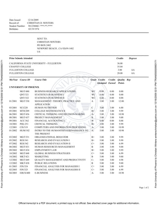 FromUniversityofPhoenixtoChristianWinterswinterschristian@yahoo.comon12/16/200902:51PMTRAN000000993171
FromUniversityofPhoenixtoChristianWinterswinterschristian@yahoo.comon12/16/200902:51PMTRAN000000993171
Official transcript is a PDF document; a printed copy is not official. See attached cover page for additional information.
Date Issued: 12/16/2009
Record of: CHRISTIAN D. WINTERS
Student Number: 501238060 / ***-**-****
Birthdate: 03/19/1974
Page 1 of 2
SENT TO:
CHRISTIAN WINTERS
PO BOX 2482
NEWPORT BEACH , CA 92659-1482
US
Prior Schools Attended Credits Degrees
CALIFORNIA STATE UNIVERSITY - FULLERTON 36.00
CHAFFEY COLLEGE 35.04
FULLERTON COLLEGE 3.00 AA
FULLERTON COLLEGE 28.00 AA
Mo/Year Course ID Course Title Grade Credits
Attempted
Credits
Earned
Quality
Points
Rep
UNIVERSITY OF PHOENIX
MGT/480 BUSINESS RESEARCH APPLICATIONS WC 0.00 0.00 0.00
QNT/321 STATISTICS IN BUSINESS I WC 0.00 0.00 0.00
QNT/322 STATISTICS IN BUSINESS II WC 0.00 0.00 0.00
01/2001 MGT/330 MANAGEMENT: THEORY, PRACTICE AND
APPLICATION
A 3.00 3.00 12.00
03/2001 SCI/220 HUMAN NUTRITION C 3.00 3.00 6.00
05/2001 MTH/209 COLLEGE MATHEMATICS II B+ 3.00 3.00 9.99
06/2001 MGT/436 CRITICAL THINKING AND DECISION-MAKING A- 3.00 3.00 10.98
08/2001 MGT/437 PROJECT MANAGEMENT B 3.00 3.00 9.00
09/2001 ACC/362 FINANCIAL ACCOUNTING I W 0.00 0.00 0.00
10/2001 PHL/251 CRITICAL THINKING B+ 3.00 3.00 9.99
12/2001 CIS/319 COMPUTERS AND INFORMATION PROCESSING A- 3.00 3.00 10.98
01/2002 HUM/102 INTRO TO THE HUMANITIES II RENAISSANCE TO
THE PRESENT
A- 3.00 3.00 10.98
03/2002 MGT/331 ORGANIZATIONAL BEHAVIOR B+ 3.00 3.00 9.99
05/2002 RES/341 RESEARCH AND EVALUATION I B+ 3.00 3.00 9.99
07/2002 RES/342 RESEARCH AND EVALUATION II C+ 3.00 3.00 6.99
08/2002 MGT/431 HUMAN RESOURCES MANAGEMENT B 3.00 3.00 9.00
09/2002 MGT/434 EMPLOYMENT LAW B+ 3.00 3.00 9.99
10/2002 MGT/448 GLOBAL BUSINESS STRATEGIES C+ 3.00 3.00 6.99
10/2002 MKT/421 MARKETING B 3.00 3.00 9.00
12/2002 MGT/449 QUALITY MANAGEMENT AND PRODUCTIVITY C- 3.00 3.00 4.98
12/2002 MKT/438 PUBLIC RELATIONS B 3.00 3.00 9.00
01/2003 FIN/324 FINANCIAL ANALYSIS FOR MANAGERS I C+ 3.00 3.00 6.99
02/2003 FIN/325 FINANCIAL ANALYSIS FOR MANAGERS II C+ 3.00 3.00 6.99
04/2003 EBUS/400 E-BUSINESS A- 3.00 3.00 10.98
 