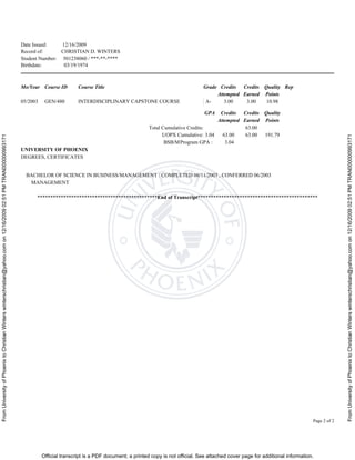 FromUniversityofPhoenixtoChristianWinterswinterschristian@yahoo.comon12/16/200902:51PMTRAN000000993171
FromUniversityofPhoenixtoChristianWinterswinterschristian@yahoo.comon12/16/200902:51PMTRAN000000993171
Official transcript is a PDF document; a printed copy is not official. See attached cover page for additional information.
Date Issued: 12/16/2009
Record of: CHRISTIAN D. WINTERS
Student Number: 501238060 / ***-**-****
Birthdate: 03/19/1974
Page 2 of 2
Mo/Year Course ID Course Title Grade Credits
Attempted
Credits
Earned
Quality
Points
Rep
05/2003 GEN/480 INTERDISCIPLINARY CAPSTONE COURSE A- 3.00 3.00 10.98
GPA Credits
Attempted
Credits
Earned
Quality
Points
Total Cumulative Credits: 63.00
UOPX Cumulative: 3.04 63.00 63.00 191.79
BSB/MProgram GPA : 3.04
UNIVERSITY OF PHOENIX
DEGREES, CERTIFICATES
BACHELOR OF SCIENCE IN BUSINESS/MANAGEMENT : COMPLETED 06/11/2003 , CONFERRED 06/2003
MANAGEMENT
**********************************************End of Transcript**********************************************
 