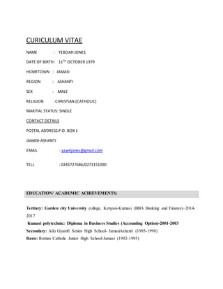 CURICULUM VITAE
NAME : YEBOAH JONES
DATE OF BIRTH: 11TH OCTOBER 1979
HOMETOWN : JAMASI
REGION : ASHANTI
SEX : MALE
RELIGION : CHRISTIAN (CATHOLIC)
MARITAL STATUS: SINGLE
CONTACT DETAILS
POSTAL ADDRESS:P.O. BOX 1
JAMASI-ASHANTI
EMAIL : yaw4jones@gmail.com
TELL : 0245727686/0273151090
EDUCATION/ ACADEMIC ACHIEVEMENTS:
Tertiary: Garden city University college, Kenyasi-Kumasi (BBA Banking and Finance)–2014-
2017
Kumasi polytechnic: Diploma in Business Studies (Accounting Option)-2001-2003
Secondary: Adu Gyamfi Senior High School- JamasiAshanti (1995-1998)
Basic: Roman Catholic Junior High School-Jamasi (1992-1995)
 