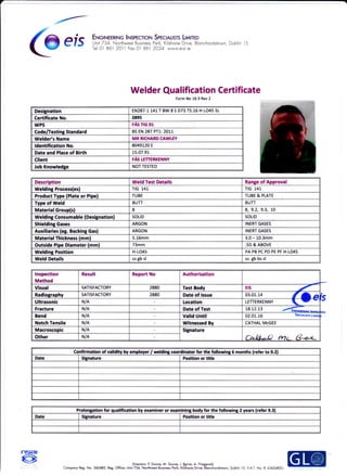 @efs F$fiffiWrH,:'Ft:,i',Tf,t#filtrHi%nch.rds.wn
Dub n 5
Welder Qua lification Certificate
Form No 16,9 Rev 2
Designation EN287-1 141 T BW 8 S D73 T5.16 H-1O45 SL
Certificate No. 2895
WPS FAS TIG 01
Code/Testing Standard BS EN 287 P11.:2017
Welder's Name MR RICHARD CAWLEY
ldentification No. 8049120 E
Date and Place of Birth 15.07.91
Client FAS LETTERKENNY
Job Knowledee NOT TESTED
Confirmation of validity by employer / welding coordinator for the following 5 months (refer to 9.2)
Date Signature Position or title
Prolongation for qualification by examiner or examining body for the following 2 years (refer 9.3)
Date Signature Position or title
Description Weld Test Details Range of Approval
Welding Process(es) TtG L41 TtG L41
Product Tvpe (PIate or Pipel TUBE TUBE & PLATE
Tvoe of Weld BUTT BUTT
Material Grouo(sl 8 8, 9.2, 9.3, 10
Weldine Consumable fDesienation) SOLID SOLID
Shieldine Gases ARGON INERT GASES
Auxiliaries (ee. Backine Gas) ARGON INERT GASES
Material Thickness (mml 5.16mm 3.0 - 10.3mm
Outside Pipei Diameter (mm) 73mm .5D & ABOVE
Weldine Position H-1O45 PA PB PC PD PE PF H-1O45
Weld Details ss gb sl ss gb bs sl
lnspection
Method
Result Report No Authorisation
Visual SATISFACTORY 2880 Test Bodv Ets
-f
Radiography SATISFACTORY 2880 Date of Issue 03.01.14 r ) a
Ultrasonic N/A Location LETTERKENNY 
-Fracture N/A Date of Test 18.12.13
Bend N/A Valid Until 02-01,-16 )pfcr^usrs tilrr'
Notch Tensile N/A Witnessed Bv CATHAL McGEE
Macroscopic N/A Signature
tn 0L,-() rTtr fze-eOther N/A
rtsar
o Dirwioe P Dunre, M. Drnre, J. Bvre, A. Fitzcsold.
Compony Reg- No- 3a2482- Reg, Ofiiae lJnir rc4. taatne+ &rrre Po*, Kilslnre D'iE,-Blorchordston, Dublin 15. VA.l. No: lE 6362A82U
 
