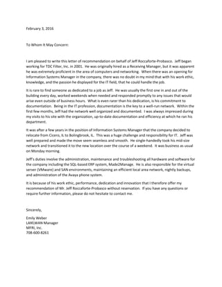 February 3, 2016
To Whom It May Concern:
I am pleased to write this letter of recommendation on behalf of Jeff Roccaforte-Probasco. Jeff began
working for TDC Filter, Inc. in 2001. He was originally hired as a Receiving Manager, but it was apparent
he was extremely proficient in the area of computers and networking. When there was an opening for
Information Systems Manager in the company, there was no doubt in my mind that with his work ethic,
knowledge, and the passion he displayed for the IT field, that he could handle the job.
It is rare to find someone as dedicated to a job as Jeff. He was usually the first one in and out of the
building every day, worked weekends when needed and responded promptly to any issues that would
arise even outside of business hours. What is even rarer than his dedication, is his commitment to
documentation. Being in the IT profession, documentation is the key to a well-run network. Within the
first few months, Jeff had the network well organized and documented. I was always impressed during
my visits to his site with the organization, up-to-date documentation and efficiency at which he ran his
department.
It was after a few years in the position of Information Systems Manager that the company decided to
relocate from Cicero, IL to Bolingbrook, IL. This was a huge challenge and responsibility for IT. Jeff was
well prepared and made the move seem seamless and smooth. He single-handedly took his mid-size
network and transitioned it to the new location over the course of a weekend. It was business as usual
on Monday morning.
Jeff’s duties involve the administration, maintenance and troubleshooting all hardware and software for
the company including the SQL-based ERP system, Made2Manage. He is also responsible for the virtual
server (VMware) and SAN environments, maintaining an efficient local area network, nightly backups,
and administration of the Avaya phone system.
It is because of his work ethic, performance, dedication and innovation that I therefore offer my
recommendation of Mr. Jeff Roccaforte-Probasco without reservation. If you have any questions or
require further information, please do not hesitate to contact me.
Sincerely,
Emily Weber
LANWAN Manager
MFRI, Inc.
708-600-8261
 