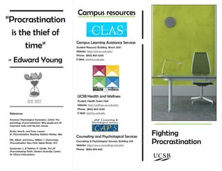 Company
Name
Products and
Services
Fighting
Procrastination
”Procrastination
is the thief of
time”
- Edward Young
Campus resources
References
American Psychological Association. (2010). The
psychology of procrastination: Why people put off
important tasks until the last minute.
Burka, Jane B., and Yuen, Lenora
M. Procrastination. Reading: Addison-Wesley, 1983.
Ellis, Albert, and Knaus, William J. Overcoming
Procrastination. New York: Signet Books, 1977.
Saulsaman, L. & Nathan, P. (2008). Put off
Procrastinating. Perth, Western Australia, Centre
for Clinical Interventions.
Campus Learning Assistance Services
Student Resource Building, Room 3210
Website: http://clas.sa.ucsb.edu/
Phone: (805) 893-3269
E-Mail: clas@sa.ucsb.edu
UCSB Health and Wellness
Student Health Green Hall
Website: http://wellness.sa.ucsb.edu/
Phone: (805) 893-2630
E-Mail: clas@sa.ucsb.edu
Counseling and Psychological Services
Counseling & Psychological Services, Building 599
Website: http://www.counseling.ucsb.edu/
Phone: (805) 893-4411
 