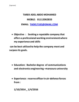 [Type text]
TAREK ADEL ABDO MOHAMED
MOBLE: 01112062833
EMAIL: TADEL7182@GMAIL.COM
 Objective : Seeking a reputable company that
offers a professional working environmentwhere
my experience and skills
can be best utilized to help the company meet and
surpass its goals.
 Education: Bachelor degree of communications
and electronics engineering –mansoura university
 Experience: reserveofficerin air-defence forces
from :
1/10/2014 _ 1/4/2016
 