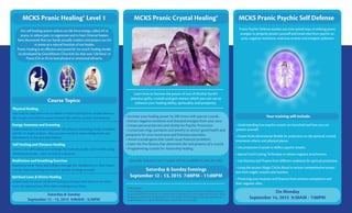 MCKS Pranic Healing® Level 1 MCKS Pranic Crystal Healing® MCKS Pranic Psychic Self Defense
Learn how to harness the power of one of Mother Earth’s
precious girfts, crystals and gem stones, which you can use to
enhance your healing ability, spirituality and prosperity.
• Increase your healing power by 200 times with special crystals.
• Extract negative emotions and diseased energies from your aura
• Create personal barriers and shields for Psychic Protection
• Consecrate rings, pendants and jewelry to attract good health and
prosperity for your loved ones and business associates.
• Avoid crystals/gems that could cause financial problems
• Learn the five factors that determine the real potency of a crystal.
• Programming crystals for rlationship healing
(Specially Selected Laser Crystals will be available in class for sale)
Saturday & Sunday Evenings
September 12 - 13, 2015 7:00PM - 11:00PM
Disclosure
Pranic Healing practicioners are not licensed physicians or surgeons and Pranic Healing treatments
are not licensed by the state but are comlementary to healing art services licensed by the state. Pranic
Healing practitioners do not physically touch the recipient’s body, diagnose diseases, prescribe any
drugs/substances or make any health claims or guarantee any outcomes.
On Monday
September 14, 2015 9:30AM - 7:00PM
Pranic Psychic Defense teaches you time tested ways of utilizing pranic
energies to properly protect yourself and loved ones from psychic at-
tacks, negative intentions, malicious entities and energetic pollution.
• Understanding how psychic attacks are launched and how you can
protect yourself.
• Create Multi-dimensional Shields for protection on the spiritual, mental,
emotional, etheric and physical planes.
• Use protection Crystals to deflect psychic attacks.
• Special Cord-Cutting Techinique to release negative attachments.
• Use Mantras and Prayers from different traditions for spiritual protection.
• Using the ancient Magic Circles Ritual to recieve comprehensive protec-
tion from angels, masters and teachers.
• Protecting your business and finances from envious competitors and
their negative vibes.
Your training will include:
Our self-healing system utilizes our life force energy, called chi or
prana, to relieve pain, to regenerate and to heal. Oriental healers
have discovered that our hands actually conduct and project our chi
or prana as a natural function of our bodies.
Pranic Healing is an effective and powerful ‘no-touch’ healing modal-
ity developed by GrandMaster Choa Kok Sui that uses ‘Life force’ or
Prana (Chi or Ki) to heal physical or emotional ailments.
Course Topics:
Physical Healing
Easy step-by-step protocols to relieve or heal anything from simple ailments
like coughs and colds to severe illnesses like asthma, arthitis and diabetes.
Energy Anatomy and Scanning
Understand the correlation between the physical and energy body, meridians
and the 11 major chakras. Also use your hands to sense energy levels and
disturbances in the aura and chakras.
Self Healing and Distance Healing
Learn to do self healing and recharge the body physically and mentally using
breathing exercises. Learn to heal at a distance.
Meditation and breathing Exercises
Experience Inner Peace and Stillness through the ‘Meditation on Twin Hearts’
and also learn breathing exercises to quickly recharge yourself.
Spiritual Laws & Divine Healing
Understand the power of divine healing techniques and when to use them.
Learn the spiritual laws that make a healing occur faster.
Saturday & Sunday
September 12 - 13, 2015 9:00AM - 5:30PM
 