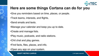 •Give you reminders based on time, places, or people.
•Track teams, interests, and flights.
•Send emails and texts.
•Manage your calendar and keep you up to date.
•Create and manage lists.
•Play music, podcasts, and radio stations.
•Chit chat and play games.
•Find facts, files, places, and info.
•Open any app on your system.
Here are some things Cortana can do for you
 