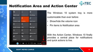 Notification Area and Action Center
6
The Windows 10 system tray is more
customizable than ever before
• Show/hide the volume icon
• Pin items to Notification area
With the Action Center, Windows 10 finally
provides a central place for notifications
and quick actions to live.
 