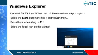 Windows Explorer
7
It's called File Explorer in Windows 10. Here are three ways to open it:
•Select the Start button and find it on the Start menu.
•Press the windows key + ﻿
E.﻿
•Select the folder icon on the taskbar.
 
