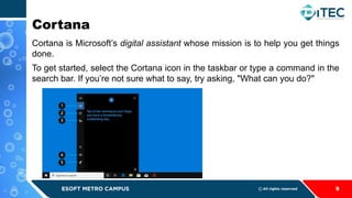 Cortana
Cortana is Microsoft’s digital assistant whose mission is to help you get things
done.
To get started, select the Cortana icon in the taskbar or type a command in the
search bar. If you’re not sure what to say, try asking, "What can you do?"
9
 