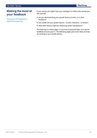 If your scores are higher than your manager's or others who scored you,
ask yourself:
• are you demonstrating your growth factors at work, or in other
situations?
• how visible are your growth factors – or your intentions – to others?
• what other factors might be influencing others' perceptions?
The best way to reduce gaps, in any kind of personal data, is to ask for
feedback and act upon it. The following pages give some ideas and tips
for working on your growth factors.
Fady Nabil - Mantrac
Making the most of
your feedback
Using your GFI feedback to
support your learning
26/11/2012 © 2012 Hay Acquisition Company I, Inc. 18
 