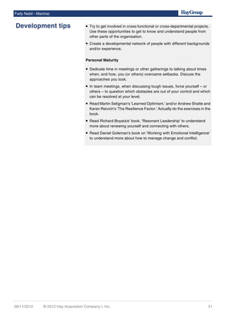 • Try to get involved in cross-functional or cross-departmental projects.
Use these opportunities to get to know and understand people from
other parts of the organisation.
• Create a developmental network of people with different backgrounds
and/or experience.
Personal Maturity
• Dedicate time in meetings or other gatherings to talking about times
when, and how, you (or others) overcame setbacks. Discuss the
approaches you took.
• In team meetings, when discussing tough issues, force yourself – or
others – to question which obstacles are out of your control and which
can be resolved at your level.
• Read Martin Seligman's 'Learned Optimism,' and/or Andrew Shatte and
Karen Reivich's 'The Resilience Factor.' Actually do the exercises in the
book.
• Read Richard Boyatzis' book, 'Resonant Leadership' to understand
more about renewing yourself and connecting with others.
• Read Daniel Goleman's book on 'Working with Emotional Intelligence'
to understand more about how to manage change and conflict.
Fady Nabil - Mantrac
Development tips
26/11/2012 © 2012 Hay Acquisition Company I, Inc. 21
 