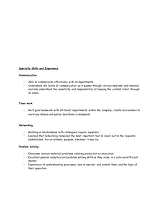 Specialty Skills and Experience
Communication
• Able to communicate effectively with all departments.
• Understand the levels of communication as it passes through various mediums and channels
and also understand the sensitivity and responsibility of keeping the content intact through
all levels.
Team work
• Built good teamwork with different departments within the company, clients and vendors to
avoid any delays and quality deviations in shipments
Networking
• Building on relationships with colleagues, buyers, suppliers.
• Learned that networking remained the most important tool to reach out to the requisite
stakeholders for an ultimate purpose, whatever it may be.
Problem Solving
• Overcame various technical problems relating production or execution.
• Excellent general analytical and problem solving skills as they arise, in a calm and efficient
manner.
• Experience of understanding processes; how to monitor and control them and the logic of
their operation.
 