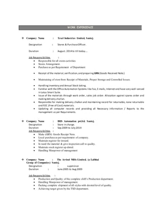 WORK EXPERIENCE
 Company Name : Texel Industries limited, Santej.
Designation : Stores & PurchaseOfficer.
Duration : August. 2014 to till today….
Job Responsibilities :
 Responsible for all stores activities
 Stores Arrangement.
 Purchase as per Requirement of Department
 Receipt of the material,verification,and preparing GRN (Goods Received Note.)
 Maintaining of store from Receipt of Materials, Proper Storage and Controlled Issues.
 Handlinginventory and Annual Stock taking.
 Familiar with the Office Automation Systems like Fax, E-mails, Internet and have very well-versed
in Lotus Smart Suite.
 Issue of the materials through work order, sales job order. Allocation against spares order and
makingdelivery challan.
 Responsible for making delivery challan and maintaining record for returnable, none returnable
and FOC (Free of Cost) materials.
 Updating all computer records and providing all Necessary information / Reports to the
management as per Requirements.
 Company Name : IRIS Automation pvt.ltd. Santej.
Designation : Store in charge.
Duration : Sep.2009 to July.2014
Job Responsibilities :
 Make (GRN) Goods Receipt Note.
 Local purchase as per requirement of company.
 Maintain register for inward.
 In ward the material & give inspection call to quality.
 Maintain stock register up-dated.
 Handling Manpower of management
 Company Name : The Arvind Mills Limited, (a Lalbhai
Group of Companies) Santej.
Designation : supervisor
Duration : June.2005 to Aug.2009
Job Responsibilities :
 Production and Quality of the complete shift’s Production department.
 Handling Manpower of management.
 Packing complete shipment of all styles with desired level of quality.
 Achieving target given by the TSD department.
 