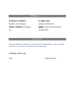 REFERENCES
Mr.DEVDATT N.PUROHIT
RELIANCE LIFE INSURANCE.
BRANCH MANAGER.(Ahmedabad)
MO.
Mr.MUNIR SHAH
PARAGON CORPORATION
OWNER ,(Gandhi Road Ahmedabad)
MO.9898762676
DECLARATION
The above-mentioned information is true to the best of my knowledge. I wish to associate
myself with your respective organization of such high esteem.
Anticipating a positive reply.
DATE: (JIGNESH BHATT)
 