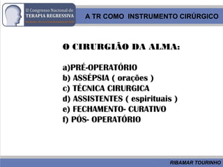 RIBAMAR TOURINHO
O CIRURGIÃO DA ALMA:
a)PRÉ-OPERATÓRIO
b) ASSÉPSIA ( orações )
c) TÉCNICA CIRURGICA
d) ASSISTENTES ( espirituais )
e) FECHAMENTO- CURATIVO
f) PÓS- OPERATÓRIO
A TR COMO INSTRUMENTO CIRÚRGICO
 