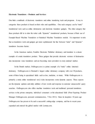 9
Electronic Translators - Products and Services
One finds a multitude of electronic translators and online translating tools and programs. A way to
categorize these products is based on their roles and capabilities. One such category can be “static”
translational tool, such as online dictionaries and electronic translator gadgets. The other category that
these products fall in is what the writer calls “dynamic” translational products, because of their use of
Example-Based Machine Translation or Statistical Machine Translation models. It is important to note
that as translation tools and gadgets get more sophisticated the line between “static” and “dynamic”
translators becomes fuzzier.
In the American market, Franklin Electronic Publisher dictionary and translator is a classic
example of a static translation product. These gadgets that provide electronic versions of dictionaries
also incorporate voice translation and are becoming more prevalent in every national market.
In the Danish market, Ordbogen.com is a prime example of a “static” online (internet)
dictionary. Ordbogen.com is Denmark’s largest online dictionary company with over 30 products,
some of them being in specialized fields such as law, medicine, or music. While Ordbogen.com is
primarily a static online translational tool, it also incorporates some dynamic aspects. These aspects
are the dynamic updates and daily addition of new words and response to customer unsuccessful query
searches. Ordbogen.com also offers machine translation tools and traditional personal translation
services to the private enterprise, individual consumers or the educational field (Peter Sepstrup, Product
Manager Ordbogen.com, personal communication, 7 Oct. 2011). Since its inception 10 years ago
Ordbogen.com has proven to be such a successful cutting-edge company, and has in recent years
expanded and entered the global market with Lemma.com.
 