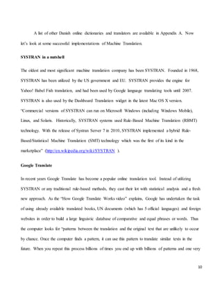 10
A list of other Danish online dictionaries and translators are available in Appendix A. Now
let’s look at some successful implementations of Machine Translation.
SYSTRAN in a nutshell
The oldest and most significant machine translation company has been SYSTRAN. Founded in 1968,
SYSTRAN has been utilized by the US government and EU. SYSTRAN provides the engine for
Yahoo! Babel Fish translation, and had been used by Google language translating tools until 2007.
SYSTRAN is also used by the Dashboard Translation widget in the latest Mac OS X version.
“Commercial versions of SYSTRAN can run on Microsoft Windows (including Windows Mobile),
Linux, and Solaris. Historically, SYSTRAN systems used Rule-Based Machine Translation (RBMT)
technology. With the release of Systran Server 7 in 2010, SYSTRAN implemented a hybrid Rule-
Based/Statistical Machine Translation (SMT) technology which was the first of its kind in the
marketplace” (http://en.wikipedia.org/wiki/SYSTRAN ).
Google Translate
In recent years Google Translate has become a popular online translation tool. Instead of utilizing
SYSTRAN or any traditional rule-based methods, they cast their lot with statistical analysis and a fresh
new approach. As the “How Google Translate Works video” explains, Google has undertaken the task
of using already available translated books, UN documents (which has 5 official languages) and foreign
websites in order to build a large linguistic database of comparative and equal phrases or words. Thus
the computer looks for “patterns between the translation and the original text that are unlikely to occur
by chance. Once the computer finds a pattern, it can use this pattern to translate similar texts in the
future. When you repeat this process billions of times you end up with billions of patterns and one very
 