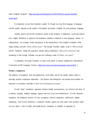 11
smart computer program” (http://googlesystem.blogspot.com/2010/08/how-google-translate-
works.html).
It is important to note that translation quality by Google can vary from language to language
and this quality depends on the number of translated documents available for each particular language.
Another pattern seen by this translation model is that technical or diplomatic words and phrases
have a higher likelihood to appear in the translation database compared to street language, idioms, or
colloquialism. An example of this discrepancy is the mistranslation from English to Danish of the
adage (saying, proverb) “Haste makes waste.” The Google Translate engine result is “Hastværk gør
affald”. Similarly, taking the equivalent Danish phrase (udtrykket) “Hastværk er lastværk” and
translating it with Google Translate one gets the confusing result of “Haste, less speed.”
A competitor of Google Translate to watch in the future is Science Applications International
Corporation (SAIC Language Services; http://www.saic.com/natsec/language-services.html ).
Product Comparison
The plethora of translation tools and applications, both online and for the mobile market makes a
thorough product comparison impossible. The features that distinguish one product from another are
important to consumers and help to “push the technological envelope”.
For the “static” translators, important features include pronunciation, use of term in the form of
a sentence example, multiple language support and ease of use (user-friendliness). For the “dynamic”
translators, the additional features of voice recognition software integration, multi-touch, display
technology, voice-to-text translation, e-mail/chat transfer support are what make some products stand
out over others. A list of online and mobile-device translators is available in Appendix B.
 