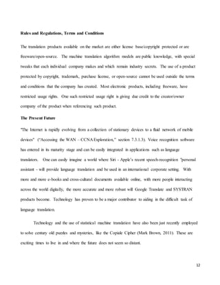12
Rules and Regulations, Terms and Conditions
The translation products available on the market are either license base/copyright protected or are
freeware/open-source. The machine translation algorithm models are public knowledge, with special
tweaks that each individual company makes and which remain industry secrets. The use of a product
protected by copyright, trademark, purchase license, or open-source cannot be used outside the terms
and conditions that the company has created. Most electronic products, including freeware, have
restricted usage rights. One such restricted usage right is giving due credit to the creator/owner
company of the product when referencing such product.
The Present Future
"The Internet is rapidly evolving from a collection of stationary devices to a fluid network of mobile
devices" (“Accessing the WAN – CCNA Exploration,” section 7.3.1.3). Voice recognition software
has entered in its maturity stage and can be easily integrated in applications such as language
translators. One can easily imagine a world where Siri - Apple’s recent speech-recognition "personal
assistant - will provide language translation and be used in an international corporate setting. With
more and more e-books and cross-cultural documents available online, with more people interacting
across the world digitally, the more accurate and more robust will Google Translate and SYSTRAN
products become. Technology has proven to be a major contributor to aiding in the difficult task of
language translation.
Technology and the use of statistical machine translation have also been just recently employed
to solve century old puzzles and mysteries, like the Copiale Cipher (Mark Brown, 2011). These are
exciting times to live in and where the future does not seem so distant.
 