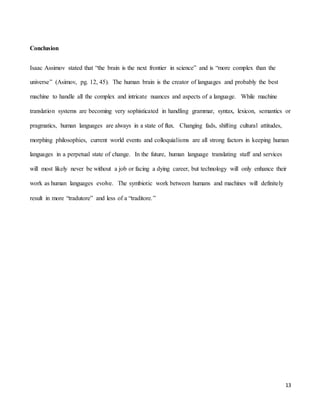 13
Conclusion
Isaac Assimov stated that “the brain is the next frontier in science” and is “more complex than the
universe” (Asimov, pg. 12, 45). The human brain is the creator of languages and probably the best
machine to handle all the complex and intricate nuances and aspects of a language. While machine
translation systems are becoming very sophisticated in handling grammar, syntax, lexicon, semantics or
pragmatics, human languages are always in a state of flux. Changing fads, shifting cultural attitudes,
morphing philosophies, current world events and colloquialisms are all strong factors in keeping human
languages in a perpetual state of change. In the future, human language translating staff and services
will most likely never be without a job or facing a dying career, but technology will only enhance their
work as human languages evolve. The symbiotic work between humans and machines will definitely
result in more “tradutore” and less of a “traditore.”
 
