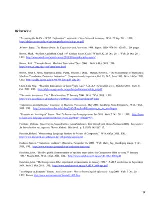 14
References:
“Accessing the WAN – CCNA Exploration” version 4. Cisco Network Academy. Web. 25 Sep. 2011. URL:
http://slpl.cse.nsysu.edu.tw/cpchen/publication/aclclp_mt.pdf
Asimov, Isaac. The Human Brain: Its Capacities and Functions.1994. Signet. ISBN 978-0451628671, 298 pages.
Brown, Mark. “Modern Algorithms Crack 18th Century Secret Code.” Wired UK. 26 Oct. 2011. Web. 26 Oct. 2011.
URL: http://www.wired.com/wiredscience/2011/10/copiale-cipher-crack/ .
Brown, Ralf. ”Example-Based Machine Translation” Nov. 2004. Web. 6 Oct. 2011. URL:
http://www.cs.cmu.edu/~ralf/ebmt/intro.html
Brown, Peter F. Pietra, Stephen A. Della. Pietra, Vincent J. Della. Mercer, Robert L. “The Mathematics of Statisctical
Machine Translation: Parameter Estimation.” Computational Linguistics,Vol. 19, Nr.2, June 1993. Web. 14 Oct. 2011.
URL: http://acl.ldc.upenn.edu/J/J93/J93-2003.pdf side 264
Chen, Chia-Ping. “Machine Translation: A Score Years Ago.” ACLCLP Newsletter, 21(4). October 2010. Web. 14
Oct. 2011. URL: http://slpl.cse.nsysu.edu.tw/cpchen/publication/aclclp_mt.pdf.
”Electronic interpreter, The.” The Guardian, 27 January 2000. Web. 7 Oct. 2011. URL:
http://www.guardian.co.uk/technology/2000/jan/27/onlinesupplement5/print
”Esperato as an interlingua.” Examples of Machine Translation. May 2000. San Diego State University. Web.7 Oct.
2011. URL: http://www-rohan.sdsu.edu/~ling354/MT-eg.html#Esperanto_as_an_interlingua.
“Esperato vs. Interlingua” forum. How-To-Learn-Any-Lanugage.com. Jan 2010. Web.7 Oct. 2011. URL: http://how-
to-learn-any-language.com/forum/forum_posts.asp?TID=18712&PN=1
Fromkin, Victoria. Bruce Hayes, Susan Curtiss, Anna Szabolcsi, Tim Stowell and Donca Steriade (2000). Linguistics:
An Introduction to Linguistic Theory. Oxford: Blackwell. p. 3. ISBN 0631197117.
Hausser, Roland. ”Overcoming Language Barriers by Means of Computers.” Web. 6 Oct. 2011. URL:
http://www.linguistik.uni-erlangen.de/~rrh/papers/sejong.pdf .
Hodson,Steven. “Traduttore, traditore”, WinExtra, November 16, 2009. Web: Multi_flag_thumb.png image. 6 Oct.
2011, URL: http://www.winextra.com/archives/traduttore-traditore/
Hutchins, John. “The first public demonstration of machine translation: the Georgetown-IBM system,7th January
1954.” March 2006. Web. 5 Oct. 2011. URL: http://www.hutchinsweb.me.uk/GU-IBM-2005.pdf
Hutchins, John. ”The Georgetown-IBM experiment demonstrated in January 1954.” AMTA conference in September
2004. Web. 5 Oct. 2011. URL: http://www.hutchinsweb.me.uk/AMTA-2004-ppt.pdf .
”Interlingua vs.Esperato” forum. AntiMoon.com– How to learn English effectively. Aug 2008. Web. 7 Oct. 2011.
URL: Forum http://www.antimoon.com/forum/t11408.htm
 