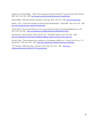 15
Knight, Kevin. Koehn, Philipp. “What’s New in Statistical Machine Translation.” Tutorial Tutorial at HLT/NAACL .
2004. Web. 7 Oct. 2011. URL: http://people.csail.mit.edu/koehn/publications/tutorial2003.pdf
Koehn, Philipp. ”Statisctical Machine Translation” front page. Web. 7 Oct. 2011. URL: http://www.statmt.org/
Niemetz, Anne.“A Universal Language: The Myth, Search and Experiments”, March 2003. Web. 6 Oct. 2011. URL:
http://users.design.ucla.edu/~aniemetz/utm/index.html.
"Rosetta Stone." Encyclopædia Britannica.Encyclopædia Britannica Online.Encyclopædia Britannica Inc., 2011.
Web. 6 Oct. 2011.URL: http://www.britannica.com/EBchecked/topic/509988/Rosetta-Stone.
“Rosetta Stone - Egypt, Ptolemaic Period, 196 BC, The. “ The British Museum. Web. 6 Oct. 2011. URL:
http://www.britishmuseum.org/explore/highlights/highlight_objects/aes/t/the_rosetta_stone.aspx
Wooden,Cindy. “Mass translations are a challenge in every language, officials says”. Catholic News Services. 9th
August,2011. Web. 6 Oct. 2011. URL: http://www.catholicnews.com/data/stories/cns/1103160.htm
”701 Translator – IBM press release.” January 8, 1954. Web. 5 Oct. 2011. URL: http://www-
03.ibm.com/ibm/history/exhibits/701/701_translator.html.
 