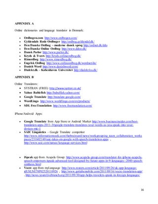 16
APPENDIX A
Online dictionaries and language translator in Denmark:
 Ordbogen.com http://www.ordbogen.com/
 Gyldendals Røde Ordbøger http://ordbog.gyldendal.dk/
 Den Danske Ordbog – moderne dansk sprog http://ordnet.dk/ddo
 Den Danske Online Ordbog http://www.ddoo.dk/
 Dansk Parlør http://www.parlor.dk/
 Kryds & Tværs http://kryds.onlineordbog.dk/
 Rimordbog http://www.rimordbog.dk/
 Engelsk Ordbog http://www.onlineordbog.dk/wordnet/da/
 Danish Word http://www.danishword.com/
 Dialekt.dk – Københavns Universitet http://dialekt.ku.dk/
APPENDIX B
Online Translators:
 SYSTRAN (FREE) http://www.systran.co.uk/
 Yahoo Bablefish http://babelfish.yahoo.com/
 Google Translate http://translate.google.com/
 WordLingo http://www.worldlingo.com/en/products/
 SDL FreeTranslation http://www.freetranslation.com/
iPhone/Android Apps:
 Google Translate from App Store or Android Market http://www.businessinsider.com/best-
translation-apps-2011-3#google-translate-translates-your-words-as-you-speak-into-your-
devices-mic-1
 SAIC Linguistics – Google Translate competitor
http://www.informationweek.com/thebrainyard/news/workgrouping_team_collaboration_works
paces/231602149/saic-takes-on-google-with-speech-translation-apps ,
http://www.saic.com/natsec/language-services.html
 iSpeak app from Acapela Group: http://www.acapela-group.com/translator-for-iphone-acapela-
speech-empowers-ispeak-advanced-tool-designed-by-future-apps-in-9-languages--2040-speech-
synthesis.html
 Vocre app from myLanguage http://www.reuters.com/article/2011/09/26/uk-app-language-
idUSLNE78P02520110926 , http://www.gottabemobile.com/2011/09/16/vocre-translation-app/
, http://news.yourolivebranch.org/2011/09/30/app-helps-travelers-speak-in-foreign-languages/
 