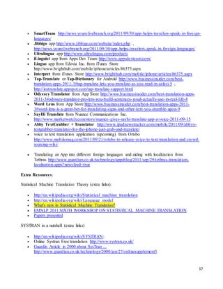 17
 SmartTrans http://news.yourolivebranch.org/2011/09/30/app-helps-travelers-speak-in-foreign-
languages/
 Jibbigo app http://www.jibbigo.com/website/index.php ,
http://news.yourolivebranch.org/2011/09/30/app-helps-travelers-speak-in-foreign-languages/
 Ultralingua app http://www.ultralingua.com/products
 iLinguist app from Apps Dev Team http://www.appsdevteam.com/
 Linguo app from Edovia Inc. from iTunes Store
http://www.brighthub.com/mobile/iphone/articles/86375.aspx
 Interpret from iTunes Store http://www.brighthub.com/mobile/iphone/articles/86375.aspx
 Tap-Translate or Tap-Dictionary for Android http://www.businessinsider.com/best-
translation-apps-2011-3#tap-translate-lets-you-translate-as-you-read-in-safari-5 ,
http://iostranslate.appspot.com/tap-translate-support.html
 Odyssey Translator from App Store http://www.businessinsider.com/best-translation-apps-
2011-3#odyssey-translator-pro-lets-you-build-sentences-youd-actually-use-in-real-life-8
 Word Lens from App Store http://www.businessinsider.com/best-translation-apps-2011-
3#word-lens-is-a-great-bet-for-translating-signs-and-other-text-you-stumble-upon-9
 SayHi Translate from Nuance Communications Inc.
http://www.marketwatch.com/story/nuance-gives-sayhi-translate-app-a-voice-2011-09-15
 Abby TextGrabber + Translator http://www.ipadnewstracker.com/mobile/2011/09/abbyy-
textgrabber-translator-for-the-iphone-just-grab-and-translate/
 voice to text translation application (upcoming) from Ortsbo
http://www.mobilemag.com/2011/09/21/ortsbo-to-release-voice-to-text-translation-and-crowd-
sourcing-wiki/
 Translating an App into different foreign languages and aiding with localization from
Tethras http://www.guardian.co.uk/technology/appsblog/2011/sep/29/tethras-translation-
localisation-apps?newsfeed=true
Extra Resources:
Statistical Machine Translation Theory (extra links):
 http://en.wikipedia.org/wiki/Statistical_machine_translation
 http://en.wikipedia.org/wiki/Language_model
 What's new in Statistical Machine Translation?
 EMNLP 2011 SIXTH WORKSHOP ON STATISTICAL MACHINE TRANSLATION
 Papers presented
SYSTRAN in a nutshell (extra links)
 http://en.wikipedia.org/wiki/SYSTRAN:
 Online Systran Free translation http://www.systran.co.uk/
 Guardin Article in 2000 about SysTran ...
http://www.guardian.co.uk/technology/2000/jan/27/onlinesupplement5
 