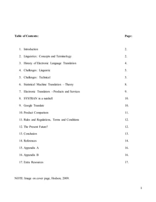 1
Table of Contents: Page:
1. Introduction 2.
2. Linguistics: Concepts and Terminology 2.
3. History of Electronic Language Translation 4.
4. Challenges: Linguistic 5.
5. Challenges: Technical 5.
6. Statistical Machine Translation – Theory 8.
7. Electronic Translators - Products and Services 9.
8. SYSTRAN in a nutshell 10.
9. Google Translate 10.
10. Product Comparison 11.
11. Rules and Regulations, Terms and Conditions 12.
12. The Present Future? 12.
13. Conclusion 13.
14. References 14.
15. Appendix A 16.
16. Appendix B 16.
17. Extra Resources 17.
NOTE: Image on cover page, Hodson, 2009.
 
