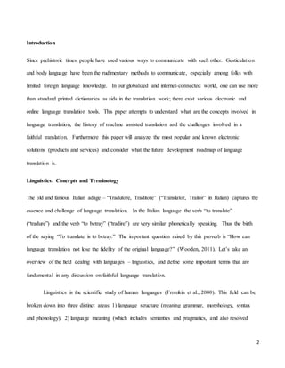 2
Introduction
Since prehistoric times people have used various ways to communicate with each other. Gesticulation
and body language have been the rudimentary methods to communicate, especially among folks with
limited foreign language knowledge. In our globalized and internet-connected world, one can use more
than standard printed dictionaries as aids in the translation work; there exist various electronic and
online language translation tools. This paper attempts to understand what are the concepts involved in
language translation, the history of machine assisted translation and the challenges involved in a
faithful translation. Furthermore this paper will analyze the most popular and known electronic
solutions (products and services) and consider what the future development roadmap of language
translation is.
Linguistics: Concepts and Terminology
The old and famous Italian adage – “Tradutore, Traditore” (“Translator, Traitor” in Italian) captures the
essence and challenge of language translation. In the Italian language the verb “to translate”
(“tradure”) and the verb “to betray” (“tradire”) are very similar phonetically speaking. Thus the birth
of the saying “To translate is to betray.” The important question raised by this proverb is “How can
language translation not lose the fidelity of the original language?” (Wooden, 2011). Let’s take an
overview of the field dealing with languages – linguistics, and define some important terms that are
fundamental in any discussion on faithful language translation.
Linguistics is the scientific study of human languages (Fromkin et al., 2000). This field can be
broken down into three distinct areas: 1) language structure (meaning grammar, morphology, syntax
and phonology), 2) language meaning (which includes semantics and pragmatics, and also resolved
 