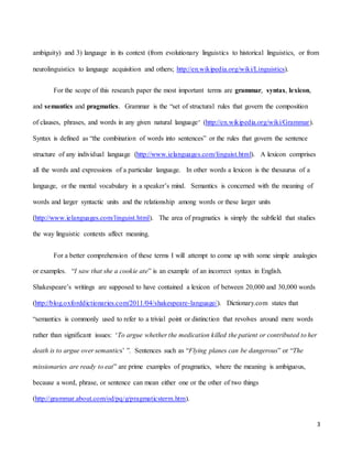3
ambiguity) and 3) language in its context (from evolutionary linguistics to historical linguistics, or from
neurolinguistics to language acquisition and others; http://en.wikipedia.org/wiki/Linguistics).
For the scope of this research paper the most important terms are grammar, syntax, lexicon,
and semantics and pragmatics. Grammar is the “set of structural rules that govern the composition
of clauses, phrases, and words in any given natural language” (http://en.wikipedia.org/wiki/Grammar).
Syntax is defined as “the combination of words into sentences” or the rules that govern the sentence
structure of any individual language (http://www.ielanguages.com/linguist.html). A lexicon comprises
all the words and expressions of a particular language. In other words a lexicon is the thesaurus of a
language, or the mental vocabulary in a speaker’s mind. Semantics is concerned with the meaning of
words and larger syntactic units and the relationship among words or these larger units
(http://www.ielanguages.com/linguist.html). The area of pragmatics is simply the subfield that studies
the way linguistic contexts affect meaning.
For a better comprehension of these terms I will attempt to come up with some simple analogies
or examples. “I saw that she a cookie ate” is an example of an incorrect syntax in English.
Shakespeare’s writings are supposed to have contained a lexicon of between 20,000 and 30,000 words
(http://blog.oxforddictionaries.com/2011/04/shakespeare-language/). Dictionary.com states that
“semantics is commonly used to refer to a trivial point or distinction that revolves around mere words
rather than significant issues: ‘To argue whether the medication killed the patient or contributed to her
death is to argue over semantics’ ”. Sentences such as “Flying planes can be dangerous” or “The
missionaries are ready to eat” are prime examples of pragmatics, where the meaning is ambiguous,
because a word, phrase, or sentence can mean either one or the other of two things
(http://grammar.about.com/od/pq/g/pragmaticsterm.htm).
 