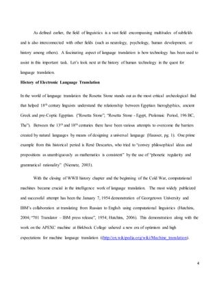 4
As defined earlier, the field of linguistics is a vast field encompassing multitudes of subfields
and is also interconnected with other fields (such as neurology, psychology, human development, or
history among others). A fascinating aspect of language translation is how technology has been used to
assist in this important task. Let’s look next at the history of human technology in the quest for
language translation.
History of Electronic Language Translation
In the world of language translation the Rosetta Stone stands out as the most critical archeological find
that helped 18th century linguists understand the relationship between Egyptian hieroglyphics, ancient
Greek and pre-Coptic Egyptian. (“Rosetta Stone”; “Rosetta Stone - Egypt, Ptolemaic Period, 196 BC,
The”). Between the 13th and 18th centuries there have been various attempts to overcome the barriers
created by natural languages by means of designing a universal language (Hausser, pg. 1). One prime
example from this historical period is René Descartes, who tried to “convey philosophical ideas and
propositions as unambiguously as mathematics is consistent” by the use of “phonetic regularity and
grammatical rationality” (Niemetz, 2003).
With the closing of WWII history chapter and the beginning of the Cold War, computational
machines became crucial in the intelligence work of language translation. The most widely publicized
and successful attempt has been the January 7, 1954 demonstration of Georgetown University and
IBM’s collaboration at translating from Russian to English using computational linguistics (Hutchins,
2004; “701 Translator – IBM press release”, 1954; Hutchins, 2006). This demonstration along with the
work on the APEXC machine at Birkbeck College ushered a new era of optimism and high
expectations for machine language translation ((http://en.wikipedia.org/wiki/Machine_translation).
 