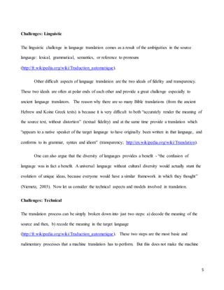 5
Challenges: Linguistic
The linguistic challenge in language translation comes as a result of the ambiguities in the source
language: lexical, grammatical, semantics, or reference to pronouns
(http://fr.wikipedia.org/wiki/Traduction_automatique).
Other difficult aspects of language translation are the two ideals of fidelity and transparency.
These two ideals are often at polar ends of each other and provide a great challenge especially to
ancient language translators. The reason why there are so many Bible translations (from the ancient
Hebrew and Koine Greek texts) is because it is very difficult to both “accurately render the meaning of
the source text, without distortion” (textual fidelity) and at the same time provide a translation which
“appears to a native speaker of the target language to have originally been written in that language, and
conforms to its grammar, syntax and idiom” (transparency; http://en.wikipedia.org/wiki/Translation).
One can also argue that the diversity of languages provides a benefit - “the confusion of
language was in fact a benefit. A universal language without cultural diversity would actually stunt the
evolution of unique ideas, because everyone would have a similar framework in which they thought”
(Niemetz, 2003). Now let us consider the technical aspects and models involved in translation.
Challenges: Technical
The translation process can be simply broken down into just two steps: a) decode the meaning of the
source and then, b) recode the meaning in the target language
(http://fr.wikipedia.org/wiki/Traduction_automatique). These two steps are the most basic and
rudimentary processes that a machine translation has to perform. But this does not make the machine
 