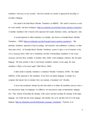 6
translation work easy or very accurate. One has to decide on a model or approach for decoding or
recoding a language.
One model is the Rule-Based Machine Translation (or RBMT). This model is based on a word
for word, transfer, and pivot techniques (http://en.wikipedia.org/wiki/Rule-based_machine_translation).
A machine translation that is based on this approach will require dictionary entries, and linguistic rules.
A second approach is called translation by example; also known as Example-Based Machine
Translation – EBMT (http://en.wikipedia.org/wiki/Example-based_machine_translation). This
particular translation approach is done by analogy, and extraction and combination of phrases, or other
short parts of text. An Example-Based Machine Translation system is “given a set of sentences in the
source language (from which one is translating) and their corresponding translations in the target
language, and uses those examples to translate other, similar source-language sentences into the target
language. The basic premise is that, if a previously translated sentence occurs again, the same
translation is likely to be correct again” (Ralf Brown, 2004).
A third model to machine translation is Statistical Machine Translation (STM). The simple
definition of this approach is “the translation of text from one human language to another by a
computer that learned how to translate from vast amounts of translated text” (Koehn).
A novel and exceptional attempt has also been made to re-define the translation process, from a
two-step process using two languages to a different two-step process using an intermediate language
(IL). Thus, instead of decoding the meaning of the source and then recoding the meaning in the target
language, one would take the source language and translate into an IL and then from IL to the target
language (http://en.wikipedia.org/wiki/Distributed_Language_Translation; ”Esperato as an
 