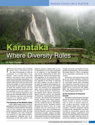 F
or the avid traveller, there is nothing
better than a whirlwind tour of
the state of Karnataka to fulfil his
wanderlust. It is a state that is truly
blessed – where ancient fortress and
ageless monuments meet pulsating
modernity and unbridled urbanisation. It is
where verdant greenery and breathtaking
wildlife make way for the roar and tumult
of concrete jungles. It is only in Karnataka
that the gush of waterfalls and romance
of idyllic hill stations coexist with the
sheer magnetism of adventure sports and
the dynamism of arts and culture. It is
truly an awe-inspiring experience that
gives one the inimitable ability to travel
with effortless ease from the hallowed
precincts of a timeless temple to the
swanky environs of the IT Park.
The Genesis of the Modern State
India’s eighth largest state in terms of
geographical area has always been a leader
in the field of industrialisation. Karnataka
took its first cautious steps towards
growth and development under the reign
of the Wodeyars, the rulers of Mysore.
The presence of able administrators,
like Rangacharlu, Sheshadri Iyer, Sir M.
Visvesvaraya and Sir Mirza Ismail, often
hailed as pioneers, helped usher an era
of development as the state progressed
in its trajectory. It was Sheshadri Iyer
who led the construction of Asia’s first
hydro-electric works in Shivanasamudra.
The legendary Sir M Visvesvaraya, who
coined the phrase ‘Industrialise or perish’
was regarded as the father of planning
not only in Mysore, but also in India. In
his quest for progress and prosperity, he
spearheaded many projects that helped
trace the contours of an industrialised
state, which included the establishment
of the Mysore Economic Conference,
the Mysore Bank, Mysore University,
Mysore Economic Journal, the Chamber
of Commerce, Chamarajendra Technical
Institute, the Mechanical Engineering
School, Modern Hindu Hotel, Mysore-
Arasikere railway line, Chickabalapur
rail link, Sandal Oil factory, Silk factory,
Agricultural school, Kannada Sahitya
Parishad and Century Club. He is also
credited with the construction of the
Krishnaraja Sagar Dam and Bhadravati
Iron Ore Factory. It was Sir Visvesvaraya’s
tremendous thought, singular foresight
and astute planning that helped the state
of Karnataka mature from an agricultural
economy to a crucible of modern political
thought and action and steady economic
growth and development. He was awarded
the Bharat Ratna in 1955 in recognition
of his inestimable contribution to the
country.
Successive state governments built
up on this strong foundation created by
Sir Visvesvaraya. The implementation
of a pro-public sector policy witnessed
the industrial revolution traverse the
geography of the state. Many high-profile
public sector enterprises like, BEML,
BHEL, HAL, Wheel & Axle plant, BEL and
ITI, made Bangalore their home.
At the Forefront of Industrial
Growth
Karnataka’s industrial growth has been
spurred by several inherent advantages.
These include a massive resource
base in terms of natural resources,
and a highly educated, skilled and
cost effective labour force, which also
includes a technical manpower trained
in Engineering, Management and Basic
Sciences at universities, general and
specialised colleges, polytechnics and
technical training institutes and premier
institutes of higher learning; access to
world-class Research and Development
Karnataka
Where Diversity Rules
By Yamini Chowdhury
INDIAN STATES ON A PLATTER
THE EXTRAORDINARY AND PLENIPOTENTIARY DIPLOMATIST-PLUS • JULY 2011 37
 