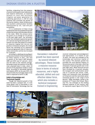 facilities, originating from the presence
of several central government laboratories
and research institutions; an extensive
network of rivers that facilitates
irrigation and power generation for
sustaining agriculture; a 320 km long
coastline that promotes the growth of
the marine industry; robust infrastructure
and excellent communication facilities
characterised by rail, road and port
accessibility.
It is a combination of these strong
fundamentalsthathaspropelledthegrowth
of both the primary and secondary sectors
in the state. While the primary sector
has grown at an average of 3.6 percent
in the past eight years, the secondary
sector has witnessed exponential growth
of 11 percent during the same period. In a
mineral rich state that boasts of a wealth
of resources ranging from iron-ore and
granite to limestone and gold, the mining
sector has ratcheted up an impressive
annual average growth rate of 14 percent,
while construction activity has increased
by 13 percent.
According to a McKinsey Survey Report
conducted on behalf of the Confederation
of Indian Industry in 2011, the rate
of growth of the state’s GDP between
2005 and 2010 was 8.7 percent, which
was the same as the national average.
Karnataka enjoys the position of the fifth
most urbanised state in India, where 34
percent of the population resides in urban
areas. According to Karnataka Markets
and Industry 2010, by the year 2015, the
annual income of an average citizen in the
state is expected to be Rs 33,390.
India’s Knowledge and
Technical Capital
Though the industrial growth of the
state has been a puissant tale, it is the
rising global clout of Karnataka in the
field of Information Technology that has
received widespread acknowledgement
and appreciation. In a matter of just
10 years, the state has emerged as the
knowledge and technical capital of
the country. This dramatic growth has
provided the much-desired impetus to
the services sector in the state, which has
witnessed a 9 percent growth rate in the
past eight years. While financial services
have increased by 14 percent annually,
the transport and communication sector
rose at 13 percent per annum, trade,
hotels and restaurants have developed
at 9.8 percent and the real estate sector
witnessed growth in the range of 8-9
percent. Today, Karnataka, owing to the
presence of IT majors like Infosys, Wipro
and TCS, has emerged as the leading
software exporter of the country, with
an impressive export figure of Rs 70,375
Karnataka’s industrial
growth has been spurred
by several inherent
advantages. These include
a massive resource
base in terms of natural
resources, and a highly
educated, skilled and cost
effective labour force,
which also includes a
technical manpower
trained in Engineering
INDIAN STATES ON A PLATTER
THE EXTRAORDINARY AND PLENIPOTENTIARY DIPLOMATIST-PLUS • JULY 201138
 