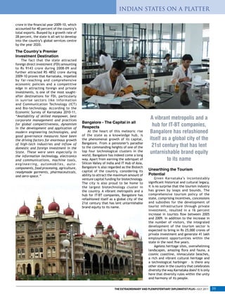 crore in the financial year 2009-10, which
accounted for 40 percent of the country’s
total exports. Buoyed by a growth rate of
28 percent, the state is all set to develop
into the country’s global services centre
by the year 2020.
The Country’s Premier
Investment Destination
The fact that the state attracted
foreign direct investment (FDI) amounting
to Rs 9143 crore during 2008-09 and
further attracted RS 4852 crore during
2009-10 proves that Karnataka, impelled
by far-reaching and comprehensive
economic policies and a competitive
edge in attracting foreign and private
investments, is one of the most sought-
after destinations for FDI, particularly
in sunrise sectors like Information
and Communication Technology (ICT)
and Bio-technology. According to the
Economic Survey of Karnataka 2010-11,
“Availability of skilled manpower, best
corporate management and practices
for global competitiveness, dynamism
in the development and application of
modern engineering technologies, and
good governance measures have been
the driving factors for enormous growth
of high-tech industries and inflow of
domestic and foreign investment in the
State. These were seen especially in
the information technology, electronics
and communications, machine tools,
engineering, automobiles, auto-
components, food processing, agriculture,
readymade garments, pharmaceuticals,
and aero-space.”
Unearthing the Tourism
Potential
Given Karnataka’s incontestably
significant historical and cultural legacy,
it is no surprise that the tourism industry
has grown by leaps and bounds. The
comprehensive tourism policy of the
state, comprising incentives, concessions
and subsidies for the development of
tourist infrastructure through private
investment, resulted in a 16 percent
increase in tourists flow between 2005
and 2009. In addition to the increase in
the number of visitors, the integrated
development of the tourism sector is
expected to bring in Rs 25,000 crores of
private investment and generate 41 lakh
employment opportunities within the
state in the next five years.
Ageless heritage sites, overwhelming
landscapes, amazing flora and fauna, a
cosmic coastline, immaculate beaches,
a rich and vibrant cultural heritage and
a technological harbinger – is there any
other state in the country that celebrates
diversity the way Karnataka does? It is only
here that diversity rules within the unity
and harmony of its people.
Bangalore - The Capital in all
Respects
At the heart of this meteoric rise
of the state as a knowledge hub, is
the phenomenal growth of its capital,
Bangalore. From a pensioner’s paradise
to the commanding heights of one of the
top four technological clusters in the
world, Bangalore has indeed come a long
way. Apart from earning the sobriquet of
Silicon Valley of India and IT Hub of Asia,
Bangalore is also regarded as the Biotech
capital of the country, considering its
ability to attract the maximum amount of
venture capital funding for biotechnology.
The city is also proud to be home to
the largest biotechnology cluster in
the country. A vibrant metropolis and a
hub for IT-BT companies, Bangalore has
refashioned itself as a global city of the
21st century that has lent untarnishable
brand equity to its name.
A vibrant metropolis and a
hub for IT-BT companies,
Bangalore has refashioned
itself as a global city of the
21st century that has lent
untarnishable brand equity
to its name
INDIAN STATES ON A PLATTER
THE EXTRAORDINARY AND PLENIPOTENTIARY DIPLOMATIST-PLUS • JULY 2011 39
 