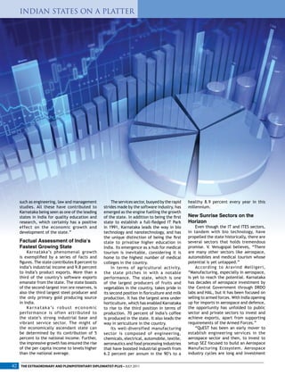 such as engineering, law and management
studies. All these have contributed to
Karnataka being seen as one of the leading
states in India for quality education and
research, which certainly has a positive
effect on the economic growth and
development of the state.”
Factual Assessment of India’s
Fastest Growing State
Karnataka’s phenomenal growth
is exemplified by a series of facts and
figures. The state contributes 8 percent to
India’s industrial income and 9.8 percent
to India’s product exports. More than a
third of the country’s software exports
emanate from the state. The state boasts
of the second-largest iron ore reserves, is
also the third largest steel producer and
the only primary gold producing source
in India.
Karnataka’s robust economic
performance is often attributed to
the state’s strong industrial base and
vibrant service sector. The might of
the economically ascendant state can
be determined by its contribution of 5
percent to the national income. Further,
the impressive growth has ensured the rise
of the per capita income to levels higher
than the national average.
The services sector, buoyed by the rapid
strides made by the software industry, has
emerged as the engine fuelling the growth
of the state. In addition to being the first
state to establish a full-fledged IT Park
in 1991, Karnataka leads the way in bio
technology and nanotechnology, and has
the unique distinction of being the first
state to privatise higher education in
India. Its emergence as a hub for medical
tourism is inevitable, considering it is
home to the highest number of medical
colleges in the country.
In terms of agricultural activity,
the state pitches in with a notable
performance. The state, which is one
of the largest producers of fruits and
vegetables in the country, takes pride in
its second position in floriculture and milk
production. It has the largest area under
horticulture, which has enabled Karnataka
to rise to the third position in terms of
production. 70 percent of India’s coffee
is produced in the state. It also leads the
way in sericulture in the country.
Its well-diversified manufacturing
sector is composed of engineering,
chemicals, electrical, automobile, textile,
aeronautics and food processing industries
that have boosted industrial growth from
6.2 percent per annum in the 90’s to a
healthy 8.9 percent every year in this
millennium.
New Sunrise Sectors on the
Horizon
Even though the IT and ITES sectors,
in tandem with bio technology, have
propelled the state historically, there are
several sectors that holds tremendous
promise. V. Venugopal believes, “There
are many other sectors like aerospace,
automobiles and medical tourism whose
potential is yet untapped.”
According to Aravind Melligeri,
“Manufacturing, especially in aerospace,
is yet to reach the potential. Karnataka
has decades of aerospace investment by
the Central Government through DRDO
labs and HAL, but it has been focused on
selling to armed forces. With India opening
up for imports in aerospace and defence,
the opportunity has unfolded to public
sector and private sectors to invest and
achieve exports, apart from supporting
requirements of the Armed Forces.”
“QuEST has been an early mover to
establish engineering services in the
aerospace sector and then, to invest to
setup SEZ focused to build an Aerospace
Manufacturing Ecosystem. Aerospace
industry cycles are long and investment
INDIAN STATES ON A PLATTER
THE EXTRAORDINARY AND PLENIPOTENTIARY DIPLOMATIST-PLUS • JULY 201142
 