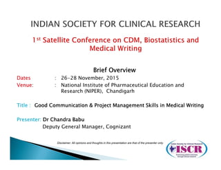 Brief Overview
Dates : 26-28 November, 2015
Venue: : National Institute of Pharmaceutical Education and
Research (NIPER), Chandigarh
Title : Good Communication & Project Management Skills in Medical Writing
Presenter: Dr Chandra Babu
Deputy General Manager, Cognizant
Disclaimer: All opinions and thoughts in this presentation are that of the presenter only.
 
