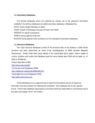 1.2. Secondary Databases:


       The derived databases which are obtained by making use of the sequence information
   available in the primary databases are called secondary databases. Databases like,
   CUTG: Codon Usage Database of Japan
   COGS: Cluster of Orthologus Groups of Protein from NCBI
   PROSITE for regular expressions
   PRINTS having aligned motifs and
   BLOCKS having aligned motifs as blocks are fine examples of secondary databases.


   1.3. Structure Databases:
       The major structure databases consist of the structural data of the proteins or DNA whose
structure has been determined by either X-ray crystallography or NMR (Nuclear Magnetic
Resonance). Protein Data Bank gives details of the coordinates bond angles, torsion angles of
various proteins and nucleic acid database gives the same details about DNA and its types i.e., A-
DNA or B-DNA etc.,
Protein Data Bank (PDB)
http://www.resb.org/pdb/
The Nucleic Acid Databases (NDB)
http://ndbserver.rutgers.edu/NDB/ndb.html
Cambridge Structural Databases (CSD)
http://www.ccdc.cam.ac.uk/


       These databases are an organized way to store the tremendous amount of sequence
information that accumulates from laboratories worldwide. Each database has its own specific
format. Three major database organizations around the world are responsible for maintaining most of
this data; they largely ‘mirror’ one another.
 