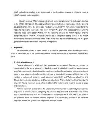tRNA molecule is attached to an amino acid. In the translation process, a ribosome reads a
   mRNA molecule codon by codon.


           At each codon, a tRNA molecule with an anti-codon complementary to that codon attaches
   to the mRNA. It brings with it the appropriate amino acid that is then incorporated into the growing
   polypeptide chain. Once the amino acid has been added, the tRNA molecule is released and the
   ribosome moves onto reading the next codon in the mRNA chain. This process continues until the
   ribosome reads a stop codon. At this point the ribosome releases the mRNA molecule and the
   completed protein. The tRNA molecule functions as an interpreter reading codons in the mRNA
   molecule and translating them into amino acids. In this way, the sequence of base pairs in a given
   gene determines the amino acid sequence of the protein.


3. Alignment:
        Representation of two or more protein or nucleotide sequences where homologous amino
acids or nucleotides are in the same columns while missing amino acids or nucleotides replaced with
gaps.


   3.1. Pair wise Alignment:
        Pairwise alignment, in which only two sequences are compared. Two sequences can be
   compared either by global alignment or local alignment. In global alignment the sequences are
   stretched over the entire length to get the maximum number of matches and minimum number of
   gaps. In local alignment, the alignment is restricted or stopped at the region, which is having the
   number of matches of similarity. Local alignment uses Smith and Waterman algorithms and
   Global alignment uses Needleman and Wunsch algorithms. The best alignment is chosen by the
   alignment having maximum score, which is obtained for matches and negative scores for gaps
   and mismatches.
        Pairwise alignment is used to find the function of unknown genes or proteins by finding similar
   sequences of known function. Comparing the unknown sequence with that of the whole nucleic
   acid or protein databases does this. Some database search tools like BLAST, FASTA are some of
   the programs which do intensive pairwise alignment of our query sequence to all the database
   sequence entries and gives out the sequences with best scores.
 